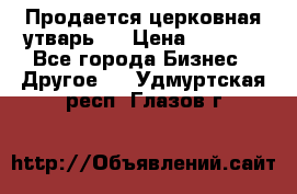 Продается церковная утварь . › Цена ­ 6 200 - Все города Бизнес » Другое   . Удмуртская респ.,Глазов г.